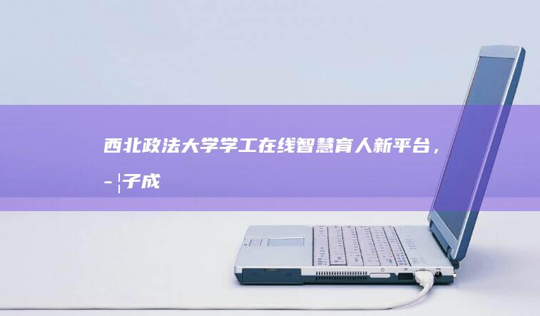 西北政法大学学工在线：智慧育人新平台，学子成长领航者